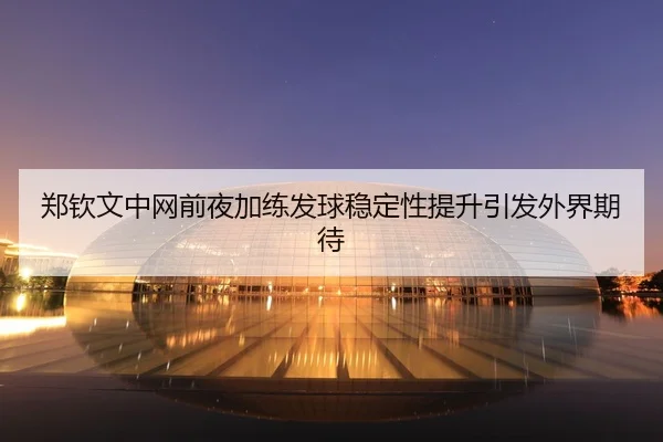 郑钦文中网前夜加练发球稳定性提升引发外界期待